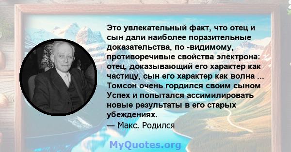 Это увлекательный факт, что отец и сын дали наиболее поразительные доказательства, по -видимому, противоречивые свойства электрона: отец, доказывающий его характер как частицу, сын его характер как волна ... Томсон