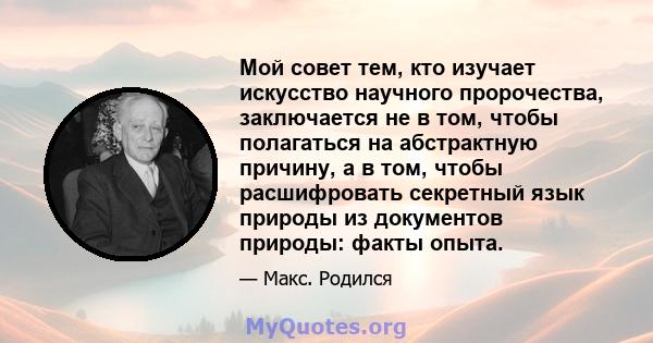 Мой совет тем, кто изучает искусство научного пророчества, заключается не в том, чтобы полагаться на абстрактную причину, а в том, чтобы расшифровать секретный язык природы из документов природы: факты опыта.