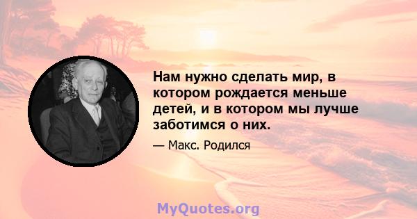 Нам нужно сделать мир, в котором рождается меньше детей, и в котором мы лучше заботимся о них.