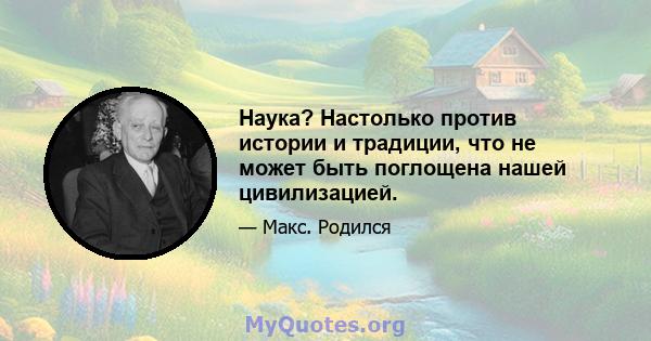 Наука? Настолько против истории и традиции, что не может быть поглощена нашей цивилизацией.