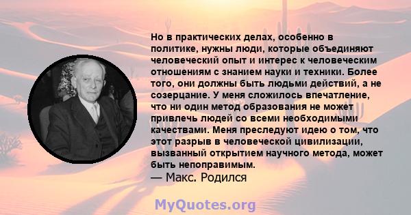 Но в практических делах, особенно в политике, нужны люди, которые объединяют человеческий опыт и интерес к человеческим отношениям с знанием науки и техники. Более того, они должны быть людьми действий, а не созерцание. 