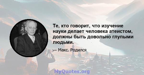 Те, кто говорит, что изучение науки делает человека атеистом, должны быть довольно глупыми людьми.