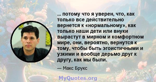 ... потому что я уверен, что, как только все действительно вернется к «нормальному», как только наши дети или внуки вырастут в мирном и комфортном мире, они, вероятно, вернутся к тому, чтобы быть эгоистичными и узкими и 