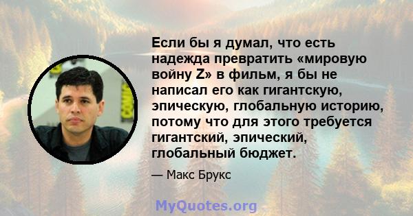 Если бы я думал, что есть надежда превратить «мировую войну Z» в фильм, я бы не написал его как гигантскую, эпическую, глобальную историю, потому что для этого требуется гигантский, эпический, глобальный бюджет.