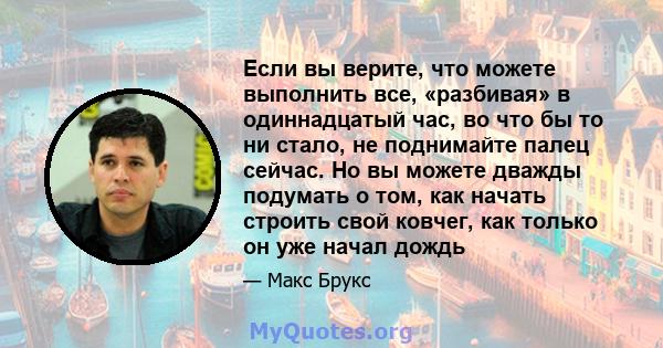 Если вы верите, что можете выполнить все, «разбивая» в одиннадцатый час, во что бы то ни стало, не поднимайте палец сейчас. Но вы можете дважды подумать о том, как начать строить свой ковчег, как только он уже начал