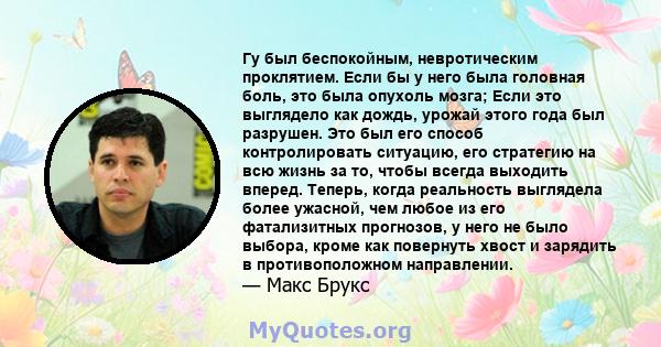 Гу был беспокойным, невротическим проклятием. Если бы у него была головная боль, это была опухоль мозга; Если это выглядело как дождь, урожай этого года был разрушен. Это был его способ контролировать ситуацию, его