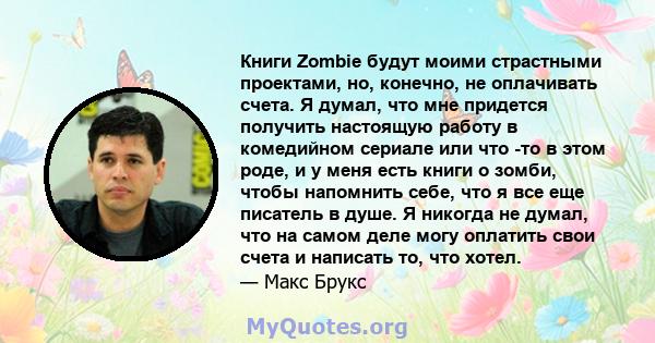 Книги Zombie будут моими страстными проектами, но, конечно, не оплачивать счета. Я думал, что мне придется получить настоящую работу в комедийном сериале или что -то в этом роде, и у меня есть книги о зомби, чтобы