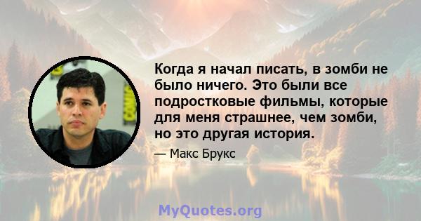 Когда я начал писать, в зомби не было ничего. Это были все подростковые фильмы, которые для меня страшнее, чем зомби, но это другая история.