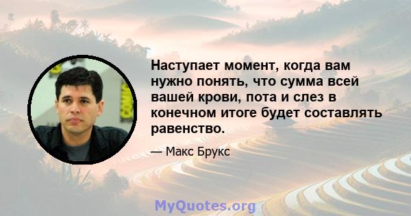 Наступает момент, когда вам нужно понять, что сумма всей вашей крови, пота и слез в конечном итоге будет составлять равенство.