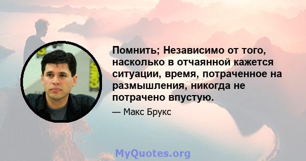 Помнить; Независимо от того, насколько в отчаянной кажется ситуации, время, потраченное на размышления, никогда не потрачено впустую.