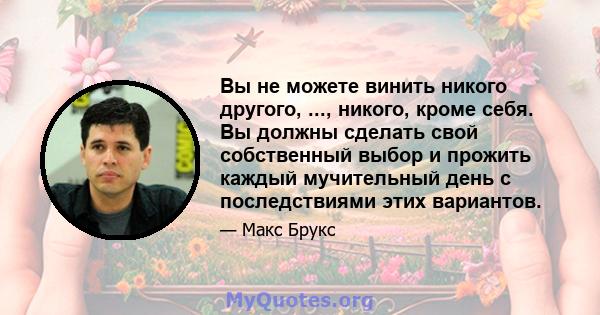 Вы не можете винить никого другого, ..., никого, кроме себя. Вы должны сделать свой собственный выбор и прожить каждый мучительный день с последствиями этих вариантов.