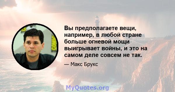 Вы предполагаете вещи, например, в любой стране больше огневой мощи выигрывает войны, и это на самом деле совсем не так.