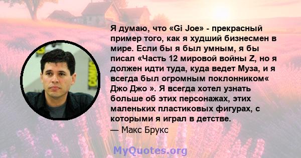 Я думаю, что «Gi Joe» - прекрасный пример того, как я худший бизнесмен в мире. Если бы я был умным, я бы писал «Часть 12 мировой войны Z, но я должен идти туда, куда ведет Муза, и я всегда был огромным поклонником« Джо