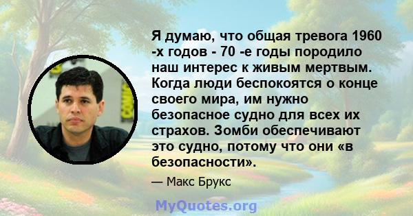 Я думаю, что общая тревога 1960 -х годов - 70 -е годы породило наш интерес к живым мертвым. Когда люди беспокоятся о конце своего мира, им нужно безопасное судно для всех их страхов. Зомби обеспечивают это судно, потому 