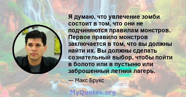 Я думаю, что увлечение зомби состоит в том, что они не подчиняются правилам монстров. Первое правило монстров заключается в том, что вы должны найти их. Вы должны сделать сознательный выбор, чтобы пойти в болото или в