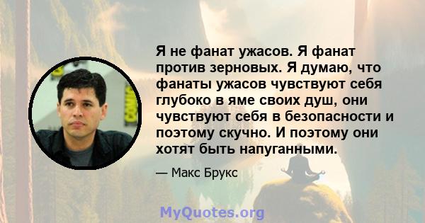 Я не фанат ужасов. Я фанат против зерновых. Я думаю, что фанаты ужасов чувствуют себя глубоко в яме своих душ, они чувствуют себя в безопасности и поэтому скучно. И поэтому они хотят быть напуганными.