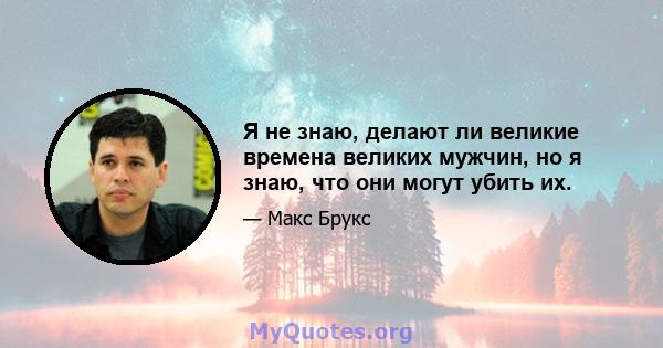 Я не знаю, делают ли великие времена великих мужчин, но я знаю, что они могут убить их.