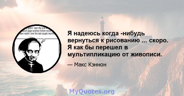 Я надеюсь когда -нибудь вернуться к рисованию ... скоро. Я как бы перешел в мультипликацию от живописи.