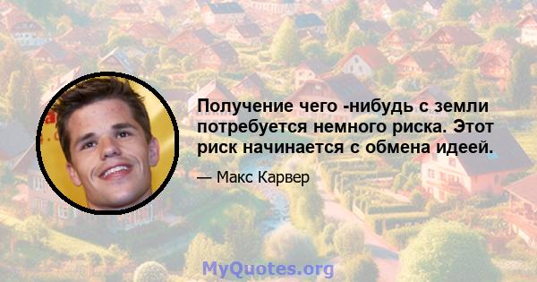 Получение чего -нибудь с земли потребуется немного риска. Этот риск начинается с обмена идеей.