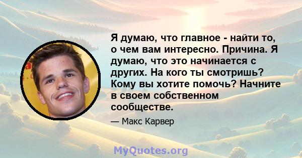 Я думаю, что главное - найти то, о чем вам интересно. Причина. Я думаю, что это начинается с других. На кого ты смотришь? Кому вы хотите помочь? Начните в своем собственном сообществе.