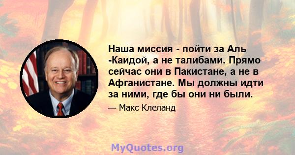 Наша миссия - пойти за Аль -Каидой, а не талибами. Прямо сейчас они в Пакистане, а не в Афганистане. Мы должны идти за ними, где бы они ни были.