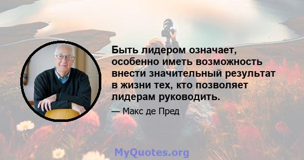 Быть лидером означает, особенно иметь возможность внести значительный результат в жизни тех, кто позволяет лидерам руководить.