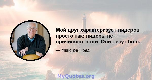 Мой друг характеризует лидеров просто так: лидеры не причиняют боли. Они несут боль.