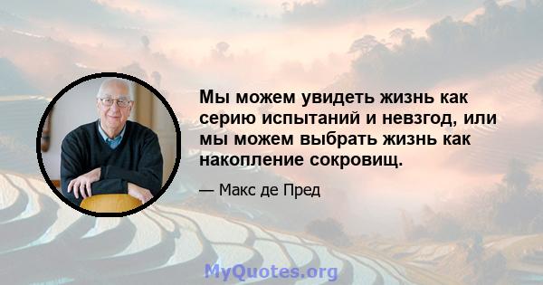 Мы можем увидеть жизнь как серию испытаний и невзгод, или мы можем выбрать жизнь как накопление сокровищ.