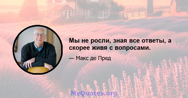 Мы не росли, зная все ответы, а скорее живя с вопросами.