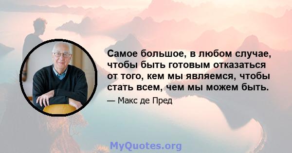 Самое большое, в любом случае, чтобы быть готовым отказаться от того, кем мы являемся, чтобы стать всем, чем мы можем быть.