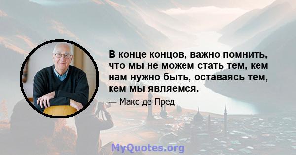 В конце концов, важно помнить, что мы не можем стать тем, кем нам нужно быть, оставаясь тем, кем мы являемся.