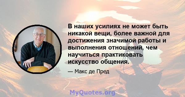 В наших усилиях не может быть никакой вещи, более важной для достижения значимой работы и выполнения отношений, чем научиться практиковать искусство общения.