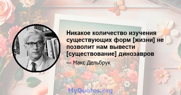 Никакое количество изучения существующих форм [жизни] не позволит нам вывести [существование] динозавров