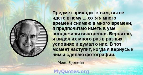 Предмет приходит к вам, вы не идете к нему ... хотя я много времени снимаю в много времени, я предпочитаю иметь в уме полдюжины выстрелов. Вероятно, я видел их много раз в разных условиях и думал о них. В тот момент