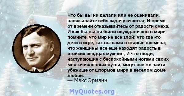 Что бы вы ни делали или не оценивали, навязывайте себя задачу счастья; И время от времени отказывайтесь от радости смеха. И как бы вы ни были осуждали зло в мире, помните, что мир не все злой; что где -то дети в игре,