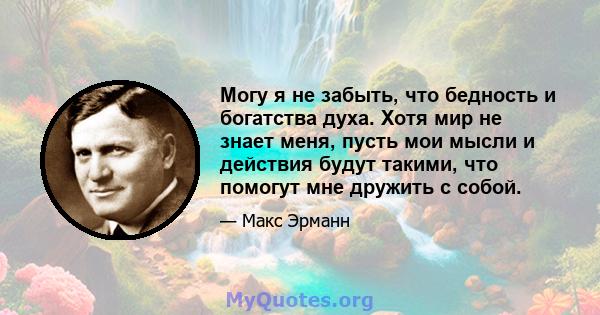 Могу я не забыть, что бедность и богатства духа. Хотя мир не знает меня, пусть мои мысли и действия будут такими, что помогут мне дружить с собой.