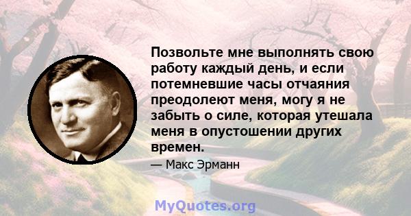 Позвольте мне выполнять свою работу каждый день, и если потемневшие часы отчаяния преодолеют меня, могу я не забыть о силе, которая утешала меня в опустошении других времен.