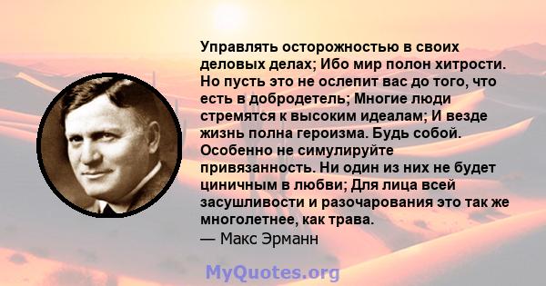 Управлять осторожностью в своих деловых делах; Ибо мир полон хитрости. Но пусть это не ослепит вас до того, что есть в добродетель; Многие люди стремятся к высоким идеалам; И везде жизнь полна героизма. Будь собой.