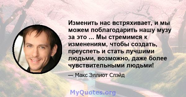 Изменить нас встряхивает, и мы можем поблагодарить нашу музу за это ... Мы стремимся к изменениям, чтобы создать, преуспеть и стать лучшими людьми, возможно, даже более чувствительными людьми!