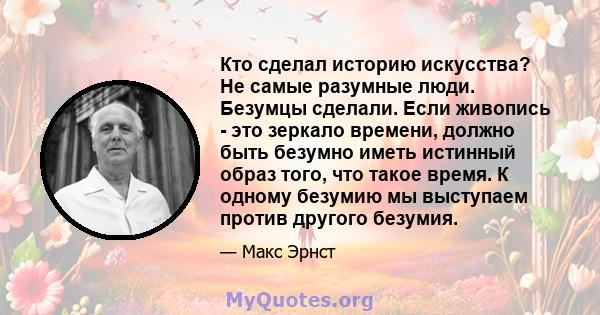 Кто сделал историю искусства? Не самые разумные люди. Безумцы сделали. Если живопись - это зеркало времени, должно быть безумно иметь истинный образ того, что такое время. К одному безумию мы выступаем против другого