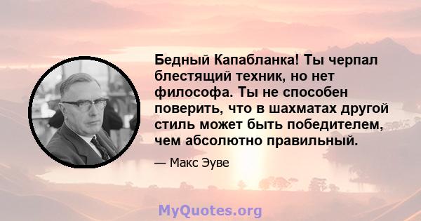 Бедный Капабланка! Ты черпал блестящий техник, но нет философа. Ты не способен поверить, что в шахматах другой стиль может быть победителем, чем абсолютно правильный.