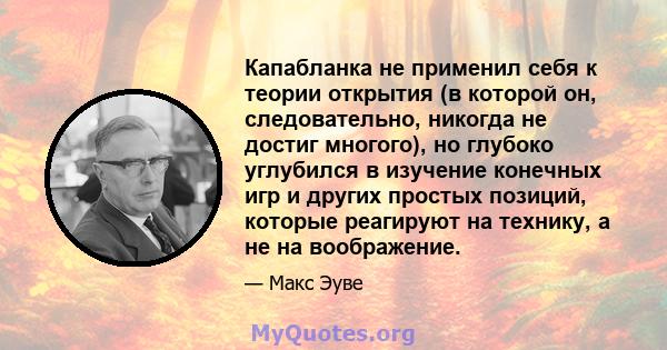 Капабланка не применил себя к теории открытия (в которой он, следовательно, никогда не достиг многого), но глубоко углубился в изучение конечных игр и других простых позиций, которые реагируют на технику, а не на