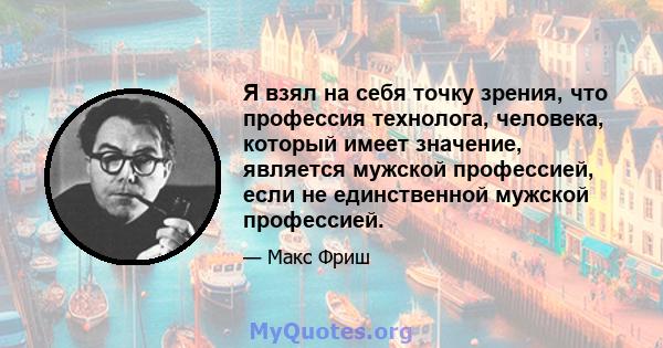 Я взял на себя точку зрения, что профессия технолога, человека, который имеет значение, является мужской профессией, если не единственной мужской профессией.