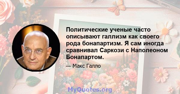 Политические ученые часто описывают галлизм как своего рода бонапартизм. Я сам иногда сравнивал Саркози с Наполеоном Бонапартом.