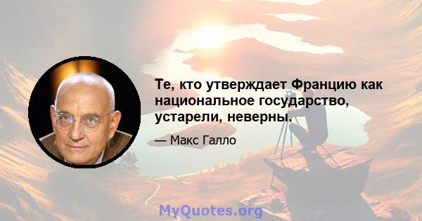 Те, кто утверждает Францию ​​как национальное государство, устарели, неверны.