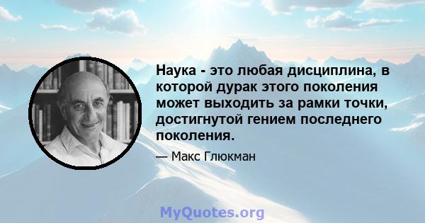 Наука - это любая дисциплина, в которой дурак этого поколения может выходить за рамки точки, достигнутой гением последнего поколения.