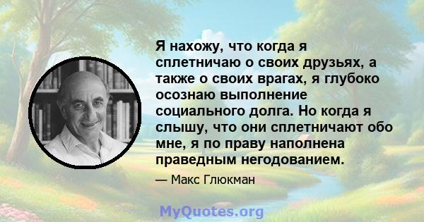 Я нахожу, что когда я сплетничаю о своих друзьях, а также о своих врагах, я глубоко осознаю выполнение социального долга. Но когда я слышу, что они сплетничают обо мне, я по праву наполнена праведным негодованием.