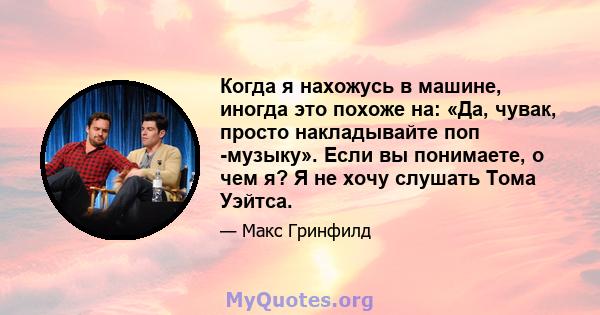 Когда я нахожусь в машине, иногда это похоже на: «Да, чувак, просто накладывайте поп -музыку». Если вы понимаете, о чем я? Я не хочу слушать Тома Уэйтса.