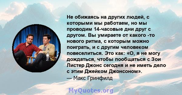 Не обижаясь на других людей, с которыми мы работаем, но мы проводим 14-часовые дни друг с другом. Вы умираете от какого -то нового ритма, с которым можно поиграть, и с другим человеком повеселиться. Это как: «О, я не