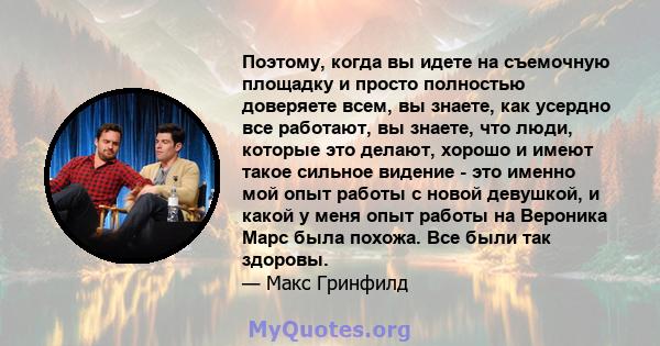 Поэтому, когда вы идете на съемочную площадку и просто полностью доверяете всем, вы знаете, как усердно все работают, вы знаете, что люди, которые это делают, хорошо и имеют такое сильное видение - это именно мой опыт